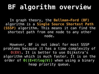 BF algorithm overview
In graph theory, the Bellman-Ford (BF)
algorithm is a Single Source Shortest Path
(SSSP) algorithm. This means it can find the
shortest path from one node to any other
node.
However, BF is not ideal for most SSSP
problems because it has a time complexity of
O(EV). It is better to use Dijkstra’s
algorithm which is much faster. It is on the
order of Θ((E+V)log(V)) when using a binary
heap priority queue.
 