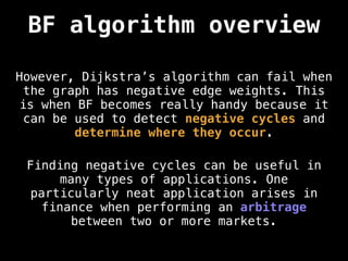 BF algorithm overview
However, Dijkstra’s algorithm can fail when
the graph has negative edge weights. This
is when BF becomes really handy because it
can be used to detect negative cycles and
determine where they occur.
Finding negative cycles can be useful in
many types of applications. One
particularly neat application arises in
finance when performing an arbitrage
between two or more markets.
 
