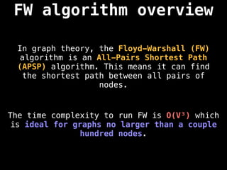 FW algorithm overview
In graph theory, the Floyd-Warshall (FW)
algorithm is an All-Pairs Shortest Path
(APSP) algorithm. This means it can find
the shortest path between all pairs of
nodes.
The time complexity to run FW is O(V³) which
is ideal for graphs no larger than a couple
hundred nodes.
 