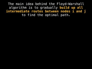 The main idea behind the Floyd-Warshall
algorithm is to gradually build up all
intermediate routes between nodes i and j
to find the optimal path.
 