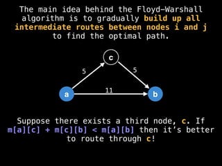 The main idea behind the Floyd-Warshall
algorithm is to gradually build up all
intermediate routes between nodes i and j
to find the optimal path.
a b
11
c
5 5
Suppose there exists a third node, c. If
m[a][c] + m[c][b] < m[a][b] then it’s better
to route through c!
 