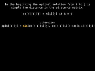 In the beginning the optimal solution from i to j is
simply the distance in the adjacency matrix.
dp[k][i][j] = m[i][j] if k = 0
otherwise:
dp[k][i][j] = min(dp[k-1][i][j], dp[k-1][i][k]+dp[k-1][k][j])
 