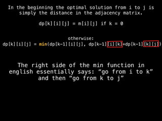 dp[k][i][j] = min(dp[k-1][i][j], dp[k-1][i][k]+dp[k-1][k][j])
The right side of the min function in
english essentially says: “go from i to k”
and then “go from k to j”
In the beginning the optimal solution from i to j is
simply the distance in the adjacency matrix.
dp[k][i][j] = m[i][j] if k = 0
otherwise:
 