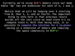 Currently we’re using O(V³) memory since our memo
table ‘dp’ has one dimension for each of k, i and j.
Notice that we will be looping over k starting
from 0, then 1, 2… and so fourth. The important
thing to note here is that previous result
builds off the last since we need state k-1 to
compute state k. With that being said, it is
possible to compute the solution for k in-place
saving us a dimension of memory and reducing
the space complexity to O(V²)!
 