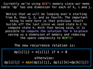 dp[i][j] = min(dp[i][j], dp[i][k]+dp[k][j])
otherwise:
The new recurrence relation is:
dp[i][j] = m[i][j] if k = 0
Currently we’re using O(V³) memory since our memo
table ‘dp’ has one dimension for each of k, i and j.
Notice that we will be looping over k starting
from 0, then 1, 2… and so fourth. The important
thing to note here is that previous result
builds off the last since we need state k-1 to
compute state k. With that being said, it is
possible to compute the solution for k in-place
saving us a dimension of memory and reducing
the space complexity to O(V²)!
 