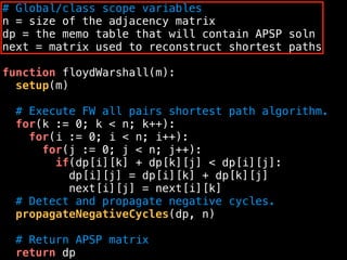 # Global/class scope variables
n = size of the adjacency matrix
dp = the memo table that will contain APSP soln
next = matrix used to reconstruct shortest paths
function floydWarshall(m):
setup(m)
# Execute FW all pairs shortest path algorithm.
for(k := 0; k < n; k++):
for(i := 0; i < n; i++):
for(j := 0; j < n; j++):
if(dp[i][k] + dp[k][j] < dp[i][j]:
dp[i][j] = dp[i][k] + dp[k][j]
next[i][j] = next[i][k]
# Detect and propagate negative cycles.
propagateNegativeCycles(dp, n)
# Return APSP matrix
return dp
 