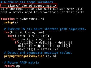 # Global/class scope variables
n = size of the adjacency matrix
dp = the memo table that will contain APSP soln
next = matrix used to reconstruct shortest paths
function floydWarshall(m):
setup(m)
# Execute FW all pairs shortest path algorithm.
for(k := 0; k < n; k++):
for(i := 0; i < n; i++):
for(j := 0; j < n; j++):
if(dp[i][k] + dp[k][j] < dp[i][j]:
dp[i][j] = dp[i][k] + dp[k][j]
next[i][j] = next[i][k]
# Detect and propagate negative cycles.
propagateNegativeCycles(dp, n)
# Return APSP matrix
return dp
 