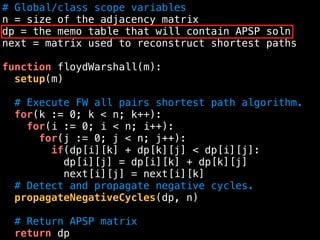 # Global/class scope variables
n = size of the adjacency matrix
dp = the memo table that will contain APSP soln
next = matrix used to reconstruct shortest paths
function floydWarshall(m):
setup(m)
# Execute FW all pairs shortest path algorithm.
for(k := 0; k < n; k++):
for(i := 0; i < n; i++):
for(j := 0; j < n; j++):
if(dp[i][k] + dp[k][j] < dp[i][j]:
dp[i][j] = dp[i][k] + dp[k][j]
next[i][j] = next[i][k]
# Detect and propagate negative cycles.
propagateNegativeCycles(dp, n)
# Return APSP matrix
return dp
 