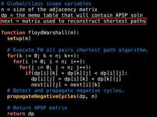 # Global/class scope variables
n = size of the adjacency matrix
dp = the memo table that will contain APSP soln
next = matrix used to reconstruct shortest paths
function floydWarshall(m):
setup(m)
# Execute FW all pairs shortest path algorithm.
for(k := 0; k < n; k++):
for(i := 0; i < n; i++):
for(j := 0; j < n; j++):
if(dp[i][k] + dp[k][j] < dp[i][j]:
dp[i][j] = dp[i][k] + dp[k][j]
next[i][j] = next[i][k]
# Detect and propagate negative cycles.
propagateNegativeCycles(dp, n)
# Return APSP matrix
return dp
 