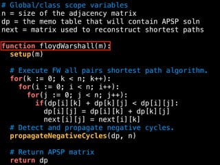 # Global/class scope variables
n = size of the adjacency matrix
dp = the memo table that will contain APSP soln
next = matrix used to reconstruct shortest paths
function floydWarshall(m):
setup(m)
# Execute FW all pairs shortest path algorithm.
for(k := 0; k < n; k++):
for(i := 0; i < n; i++):
for(j := 0; j < n; j++):
if(dp[i][k] + dp[k][j] < dp[i][j]:
dp[i][j] = dp[i][k] + dp[k][j]
next[i][j] = next[i][k]
# Detect and propagate negative cycles.
propagateNegativeCycles(dp, n)
# Return APSP matrix
return dp
 