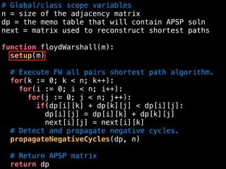 # Global/class scope variables
n = size of the adjacency matrix
dp = the memo table that will contain APSP soln
next = matrix used to reconstruct shortest paths
function floydWarshall(m):
setup(m)
# Execute FW all pairs shortest path algorithm.
for(k := 0; k < n; k++):
for(i := 0; i < n; i++):
for(j := 0; j < n; j++):
if(dp[i][k] + dp[k][j] < dp[i][j]:
dp[i][j] = dp[i][k] + dp[k][j]
next[i][j] = next[i][k]
# Detect and propagate negative cycles.
propagateNegativeCycles(dp, n)
# Return APSP matrix
return dp
 