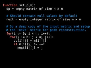 function setup(m):
dp = empty matrix of size n x n
# Should contain null values by default
next = empty integer matrix of size n x n
# Do a deep copy of the input matrix and setup
# the 'next' matrix for path reconstruction.
for(i := 0; i < n; i++):
for(j := 0; j < n; j++):
dp[i][j] = m[i][j]
if m[i][j] != +∞:
next[i][j] = j
 