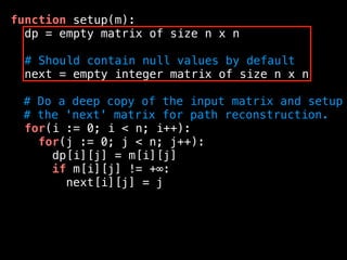 function setup(m):
dp = empty matrix of size n x n
# Should contain null values by default
next = empty integer matrix of size n x n
# Do a deep copy of the input matrix and setup
# the 'next' matrix for path reconstruction.
for(i := 0; i < n; i++):
for(j := 0; j < n; j++):
dp[i][j] = m[i][j]
if m[i][j] != +∞:
next[i][j] = j
 