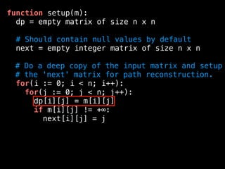 function setup(m):
dp = empty matrix of size n x n
# Should contain null values by default
next = empty integer matrix of size n x n
# Do a deep copy of the input matrix and setup
# the 'next' matrix for path reconstruction.
for(i := 0; i < n; i++):
for(j := 0; j < n; j++):
dp[i][j] = m[i][j]
if m[i][j] != +∞:
next[i][j] = j
 