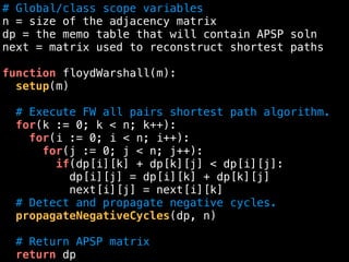 # Global/class scope variables
n = size of the adjacency matrix
dp = the memo table that will contain APSP soln
next = matrix used to reconstruct shortest paths
function floydWarshall(m):
setup(m)
# Execute FW all pairs shortest path algorithm.
for(k := 0; k < n; k++):
for(i := 0; i < n; i++):
for(j := 0; j < n; j++):
if(dp[i][k] + dp[k][j] < dp[i][j]:
dp[i][j] = dp[i][k] + dp[k][j]
next[i][j] = next[i][k]
# Detect and propagate negative cycles.
propagateNegativeCycles(dp, n)
# Return APSP matrix
return dp
 