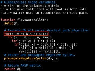 # Global/class scope variables
n = size of the adjacency matrix
dp = the memo table that will contain APSP soln
next = matrix used to reconstruct shortest paths
function floydWarshall(m):
setup(m)
# Execute FW all pairs shortest path algorithm.
for(k := 0; k < n; k++):
for(i := 0; i < n; i++):
for(j := 0; j < n; j++):
if(dp[i][k] + dp[k][j] < dp[i][j]:
dp[i][j] = dp[i][k] + dp[k][j]
next[i][j] = next[i][k]
# Detect and propagate negative cycles.
propagateNegativeCycles(dp, n)
# Return APSP matrix
return dp
 