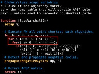 # Global/class scope variables
n = size of the adjacency matrix
dp = the memo table that will contain APSP soln
next = matrix used to reconstruct shortest paths
function floydWarshall(m):
setup(m)
# Execute FW all pairs shortest path algorithm.
for(k := 0; k < n; k++):
for(i := 0; i < n; i++):
for(j := 0; j < n; j++):
if(dp[i][k] + dp[k][j] < dp[i][j]:
dp[i][j] = dp[i][k] + dp[k][j]
next[i][j] = next[i][k]
# Detect and propagate negative cycles.
propagateNegativeCycles(dp, n)
# Return APSP matrix
return dp
 
