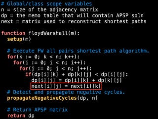 # Global/class scope variables
n = size of the adjacency matrix
dp = the memo table that will contain APSP soln
next = matrix used to reconstruct shortest paths
function floydWarshall(m):
setup(m)
# Execute FW all pairs shortest path algorithm.
for(k := 0; k < n; k++):
for(i := 0; i < n; i++):
for(j := 0; j < n; j++):
if(dp[i][k] + dp[k][j] < dp[i][j]:
dp[i][j] = dp[i][k] + dp[k][j]
next[i][j] = next[i][k]
# Detect and propagate negative cycles.
propagateNegativeCycles(dp, n)
# Return APSP matrix
return dp
 