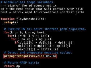 # Global/class scope variables
n = size of the adjacency matrix
dp = the memo table that will contain APSP soln
next = matrix used to reconstruct shortest paths
function floydWarshall(m):
setup(m)
# Execute FW all pairs shortest path algorithm.
for(k := 0; k < n; k++):
for(i := 0; i < n; i++):
for(j := 0; j < n; j++):
if(dp[i][k] + dp[k][j] < dp[i][j]:
dp[i][j] = dp[i][k] + dp[k][j]
next[i][j] = next[i][k]
# Detect and propagate negative cycles.
propagateNegativeCycles(dp, n)
# Return APSP matrix
return dp
 