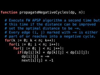 function propagateNegativeCycles(dp, n):
# Execute FW APSP algorithm a second time but
# this time if the distance can be improved
# set the optimal distance to be -∞.
# Every edge (i, j) marked with -∞ is either
# part of or reaches into a negative cycle.
for(k := 0; k < n; k++):
for(i := 0; i < n; i++):
for(j := 0; j < n; j++):
if(dp[i][k] + dp[k][j] < dp[i][j]:
dp[i][j] = -∞
next[i][j] = -1
 