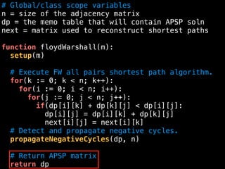 # Global/class scope variables
n = size of the adjacency matrix
dp = the memo table that will contain APSP soln
next = matrix used to reconstruct shortest paths
function floydWarshall(m):
setup(m)
# Execute FW all pairs shortest path algorithm.
for(k := 0; k < n; k++):
for(i := 0; i < n; i++):
for(j := 0; j < n; j++):
if(dp[i][k] + dp[k][j] < dp[i][j]:
dp[i][j] = dp[i][k] + dp[k][j]
next[i][j] = next[i][k]
# Detect and propagate negative cycles.
propagateNegativeCycles(dp, n)
# Return APSP matrix
return dp
 