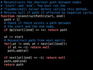 # Reconstructs the shortest path between nodes
# ’start’ and ‘end’. You must run the
# floydWarshall solver before calling this method.
# Returns null if path if affected by negative cycle.
function reconstructPath(start, end):
path = []
# Check if there exists a path between
# the start and the end node.
if dp[start][end] == +∞: return path
at := start
# Reconstruct path from next matrix
for(;at != end; at = next[at][end]):
if at == -1: return null
path.add(at)
if next[at][end] == -1: return null
path.add(end)
return path
 