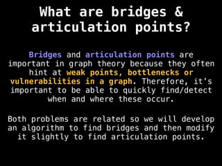 Bridges and articulation points are
important in graph theory because they often
hint at weak points, bottlenecks or
vulnerabilities in a graph. Therefore, it’s
important to be able to quickly find/detect
when and where these occur.
Both problems are related so we will develop
an algorithm to find bridges and then modify
it slightly to find articulation points.
What are bridges &
articulation points?
 
