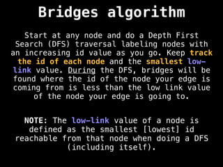Bridges algorithm
Start at any node and do a Depth First
Search (DFS) traversal labeling nodes with
an increasing id value as you go. Keep track
the id of each node and the smallest low-
link value. During the DFS, bridges will be
found where the id of the node your edge is
coming from is less than the low link value
of the node your edge is going to.
NOTE: The low-link value of a node is
defined as the smallest [lowest] id
reachable from that node when doing a DFS
(including itself).
 