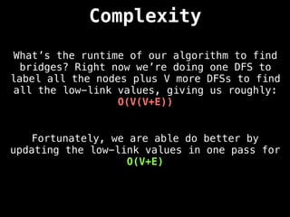 Complexity
What’s the runtime of our algorithm to find
bridges? Right now we’re doing one DFS to
label all the nodes plus V more DFSs to find
all the low-link values, giving us roughly:
O(V(V+E))
Fortunately, we are able do better by
updating the low-link values in one pass for
O(V+E)
 