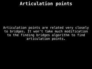 Articulation points
Articulation points are related very closely
to bridges. It won’t take much modification
to the finding bridges algorithm to find
articulation points.
 