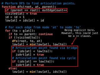 # Perform DFS to find articulation points.
function dfs(root, at, parent):
if (parent == root): outEdgeCount++
visited[at] = true
id = id + 1
low[at] = ids[at] = id
# For each edge from node ‘at’ to node ‘to’
for (to : g[at]):
if to == parent: continue
if (!visited[to]):
dfs(root, to, at)
low[at] = min(low[at], low[to])
# Articulation point found via bridge
if (ids[at] < low[to]):
isArt[at] = true
# Articulation point found via cycle
if (ids[at] == low[to]):
isArt[at] = true
else:
low[at] = min(low[at], ids[to])
Being explicit here.
However, this could just
be a <= clause.
 