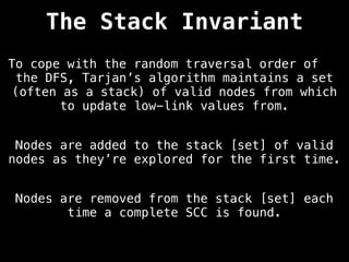 The Stack Invariant
To cope with the random traversal order of
the DFS, Tarjan’s algorithm maintains a set
(often as a stack) of valid nodes from which
to update low-link values from.
Nodes are added to the stack [set] of valid
nodes as they’re explored for the first time.
Nodes are removed from the stack [set] each
time a complete SCC is found.
 