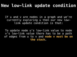 If u and v are nodes in a graph and we’re
currently exploring u then our new low-
link update condition is that:
New low-link update condition
To update node u’s low-link value to node
v’s low-link value there has to be a path
of edges from u to v and node v must be on
the stack.
 