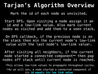 Tarjan’s Algorithm Overview
Mark the id of each node as unvisited.
Start DFS. Upon visiting a node assign it an
id and a low-link value. Also mark current
nodes as visited and add them to a seen stack.
On DFS callback, if the previous node is on
the stack then min the current node’s low-link
value with the last node’s low-link value*.
After visiting all neighbors, if the current
node started a connected component** then pop
nodes off stack until current node is reached.
**As we will see, a node started a connected component if
its id equals its low link value
*This allows low-link values to propagate throughout cycles.
 