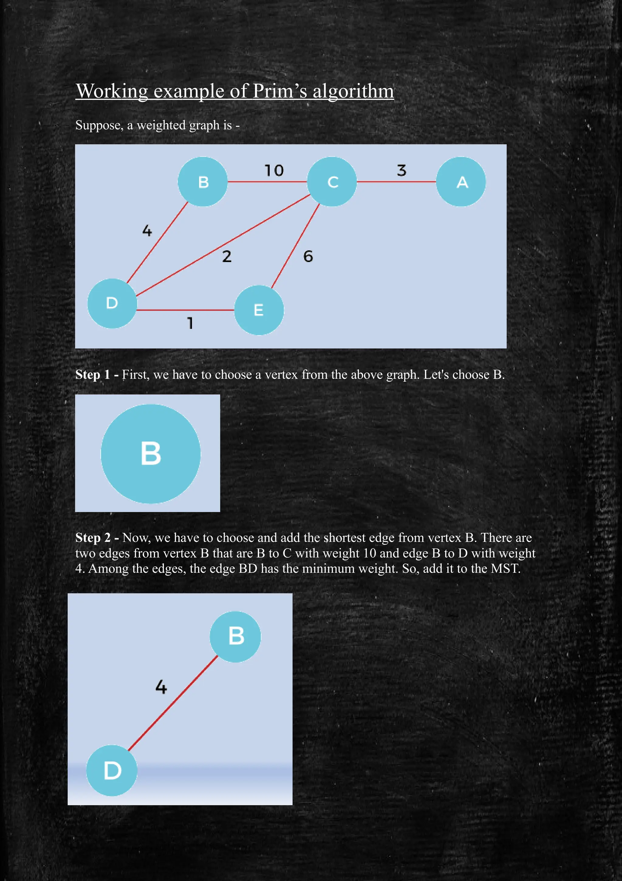 Working example of Prim’s algorithm
Suppose, a weighted graph is -
Step 1 - First, we have to choose a vertex from the above graph. Let's choose B.
Step 2 - Now, we have to choose and add the shortest edge from vertex B. There are
two edges from vertex B that are B to C with weight 10 and edge B to D with weight
4. Among the edges, the edge BD has the minimum weight. So, add it to the MST.
 