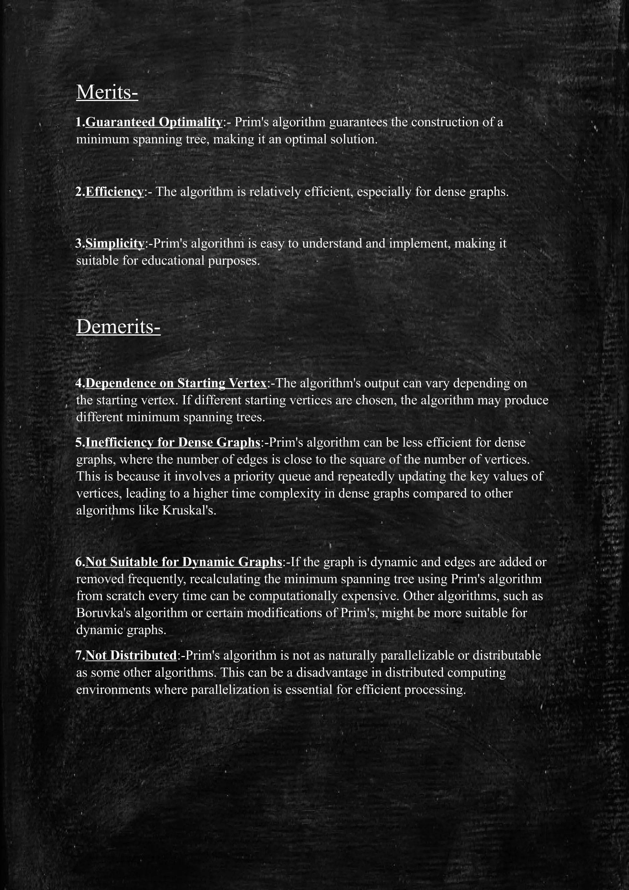 Merits-
1.Guaranteed Optimality:- Prim's algorithm guarantees the construction of a
minimum spanning tree, making it an optimal solution.
2.Efficiency:- The algorithm is relatively efficient, especially for dense graphs.
3.Simplicity:-Prim's algorithm is easy to understand and implement, making it
suitable for educational purposes.
Demerits-
4.Dependence on Starting Vertex:-The algorithm's output can vary depending on
the starting vertex. If different starting vertices are chosen, the algorithm may produce
different minimum spanning trees.
5.Inefficiency for Dense Graphs:-Prim's algorithm can be less efficient for dense
graphs, where the number of edges is close to the square of the number of vertices.
This is because it involves a priority queue and repeatedly updating the key values of
vertices, leading to a higher time complexity in dense graphs compared to other
algorithms like Kruskal's.
6.Not Suitable for Dynamic Graphs:-If the graph is dynamic and edges are added or
removed frequently, recalculating the minimum spanning tree using Prim's algorithm
from scratch every time can be computationally expensive. Other algorithms, such as
Boruvka's algorithm or certain modifications of Prim's, might be more suitable for
dynamic graphs.
7.Not Distributed:-Prim's algorithm is not as naturally parallelizable or distributable
as some other algorithms. This can be a disadvantage in distributed computing
environments where parallelization is essential for efficient processing.
 