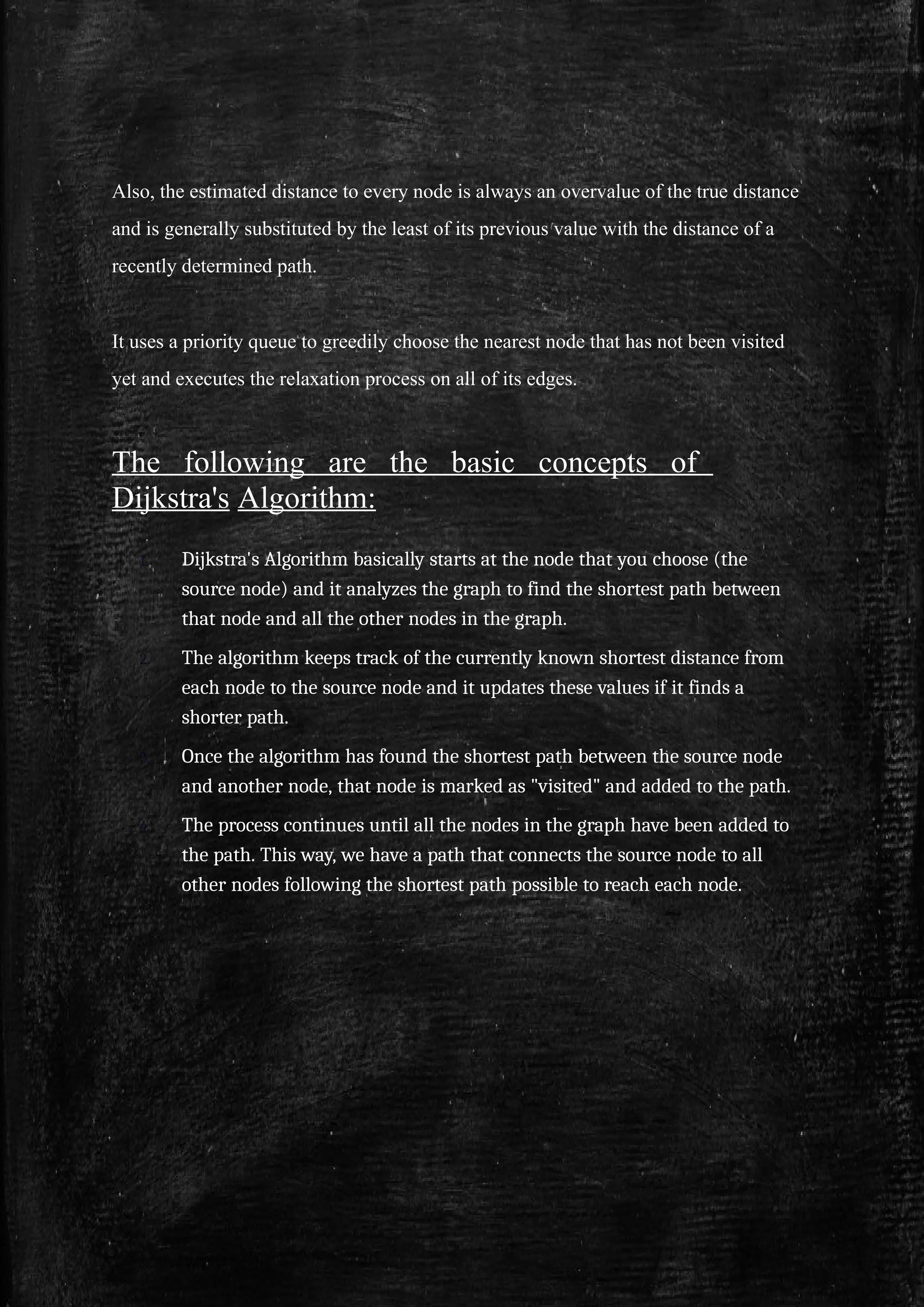 Also, the estimated distance to every node is always an overvalue of the true distance
and is generally substituted by the least of its previous value with the distance of a
recently determined path.
It uses a priority queue to greedily choose the nearest node that has not been visited
yet and executes the relaxation process on all of its edges.
The following are the basic concepts of
Dijkstra's Algorithm:
1. Dijkstra's Algorithm basically starts at the node that you choose (the
source node) and it analyzes the graph to find the shortest path between
that node and all the other nodes in the graph.
2. The algorithm keeps track of the currently known shortest distance from
each node to the source node and it updates these values if it finds a
shorter path.
3. Once the algorithm has found the shortest path between the source node
and another node, that node is marked as "visited" and added to the path.
4. The process continues until all the nodes in the graph have been added to
the path. This way, we have a path that connects the source node to all
other nodes following the shortest path possible to reach each node.
 
