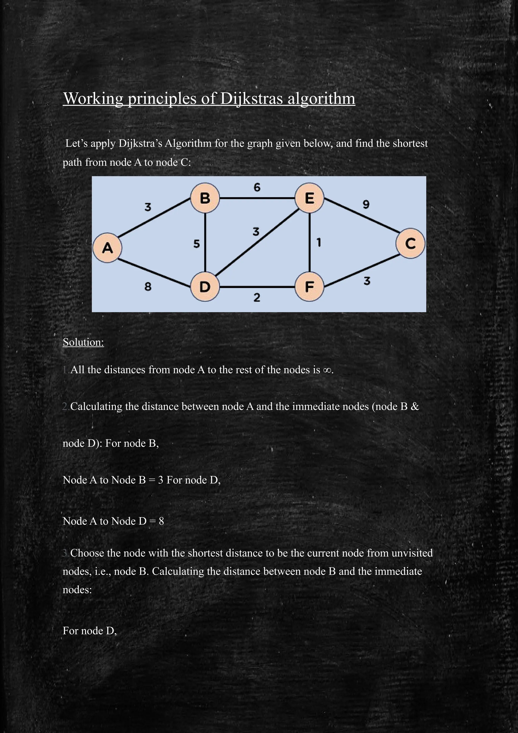 Working principles of Dijkstras algorithm
Let’s apply Dijkstra’s Algorithm for the graph given below, and find the shortest
path from node A to node C:
Solution:
1.All the distances from node A to the rest of the nodes is ∞.
2.Calculating the distance between node A and the immediate nodes (node B &
node D): For node B,
Node A to Node B = 3 For node D,
Node A to Node D = 8
3.Choose the node with the shortest distance to be the current node from unvisited
nodes, i.e., node B. Calculating the distance between node B and the immediate
nodes:
For node D,
 