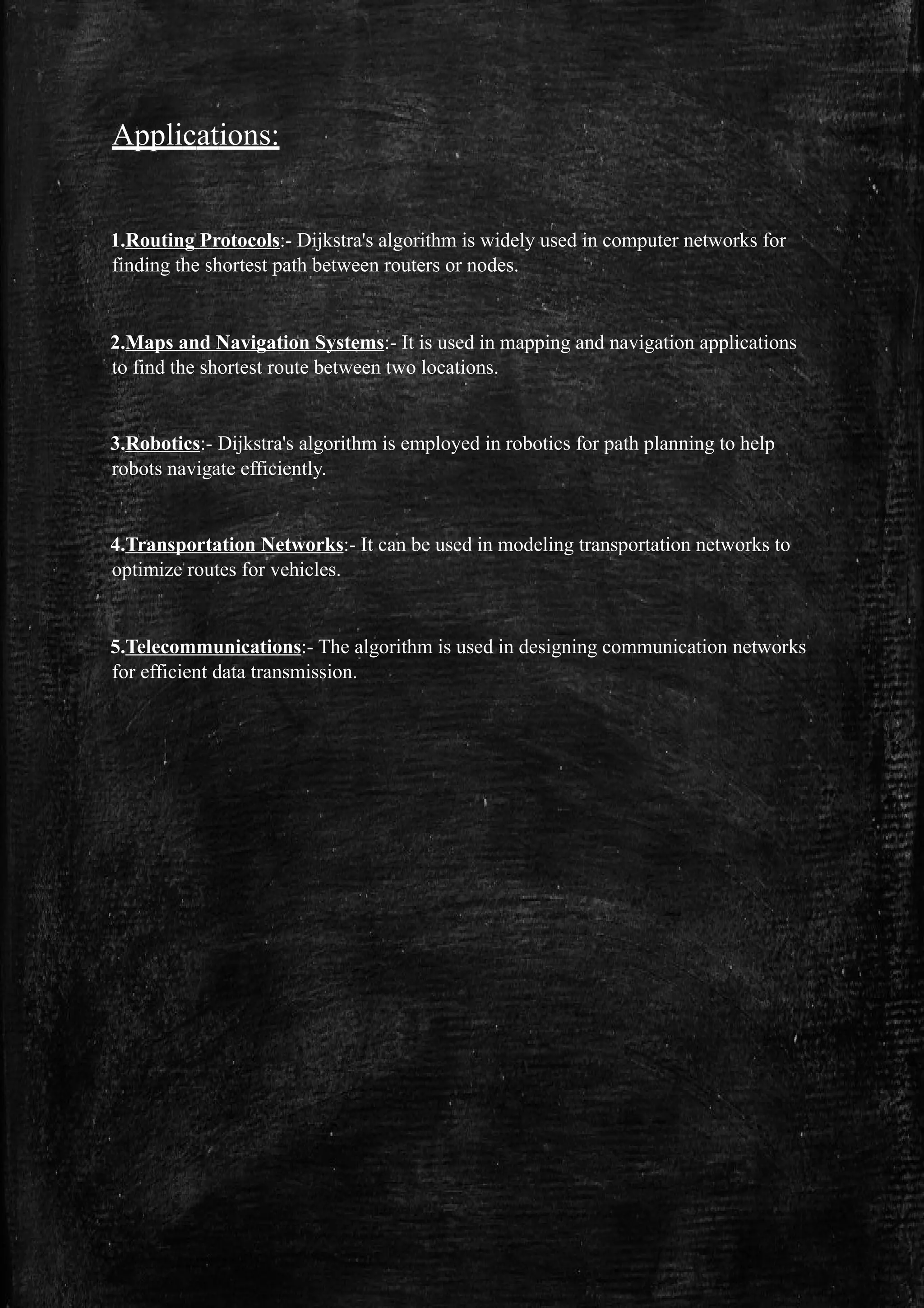 Applications:
1.Routing Protocols:- Dijkstra's algorithm is widely used in computer networks for
finding the shortest path between routers or nodes.
2.Maps and Navigation Systems:- It is used in mapping and navigation applications
to find the shortest route between two locations.
3.Robotics:- Dijkstra's algorithm is employed in robotics for path planning to help
robots navigate efficiently.
4.Transportation Networks:- It can be used in modeling transportation networks to
optimize routes for vehicles.
5.Telecommunications:- The algorithm is used in designing communication networks
for efficient data transmission.
 