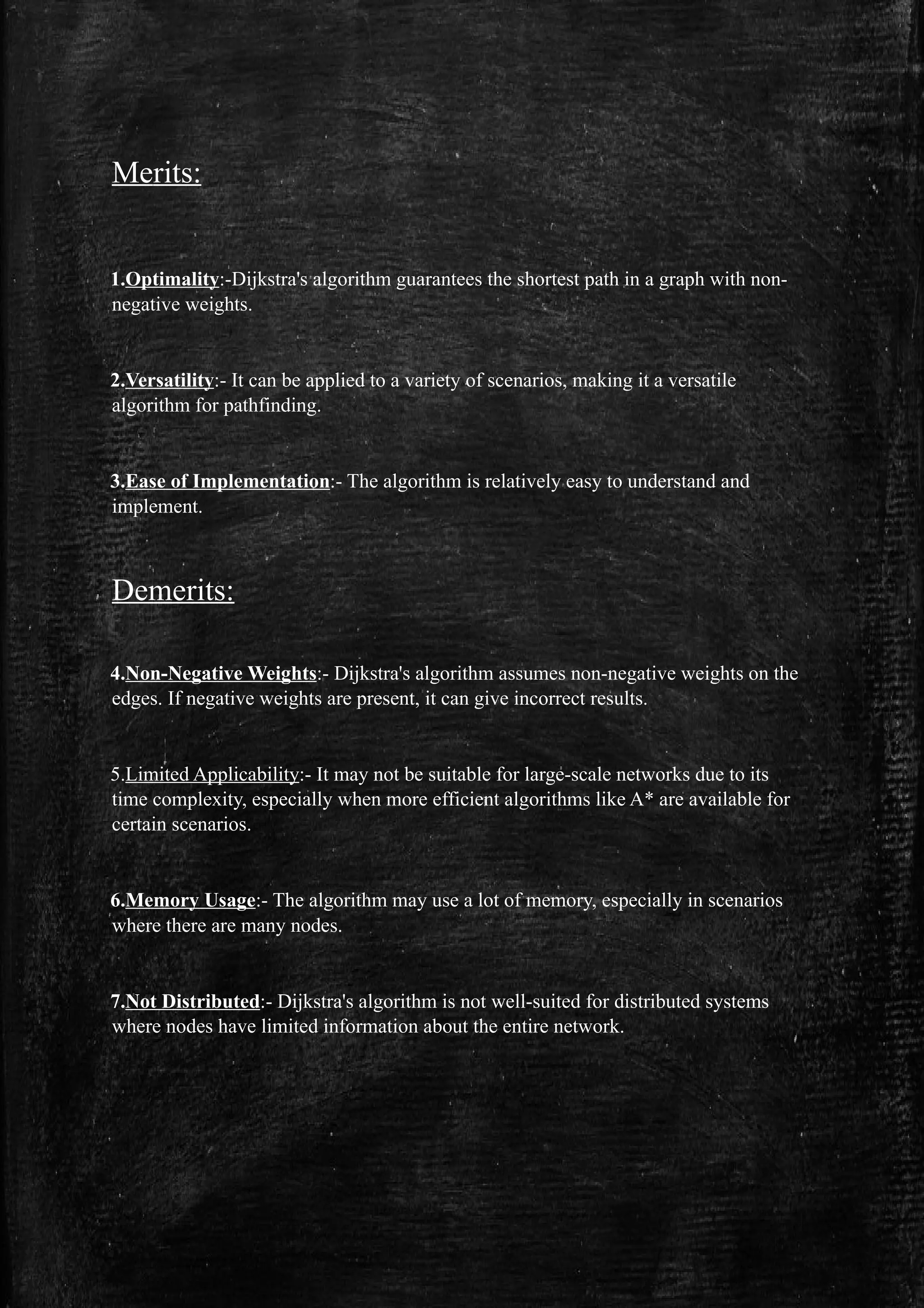 Merits:
1.Optimality:-Dijkstra's algorithm guarantees the shortest path in a graph with non-
negative weights.
2.Versatility:- It can be applied to a variety of scenarios, making it a versatile
algorithm for pathfinding.
3.Ease of Implementation:- The algorithm is relatively easy to understand and
implement.
Demerits:
4.Non-Negative Weights:- Dijkstra's algorithm assumes non-negative weights on the
edges. If negative weights are present, it can give incorrect results.
5.Limited Applicability:- It may not be suitable for large-scale networks due to its
time complexity, especially when more efficient algorithms like A* are available for
certain scenarios.
6.Memory Usage:- The algorithm may use a lot of memory, especially in scenarios
where there are many nodes.
7.Not Distributed:- Dijkstra's algorithm is not well-suited for distributed systems
where nodes have limited information about the entire network.
 