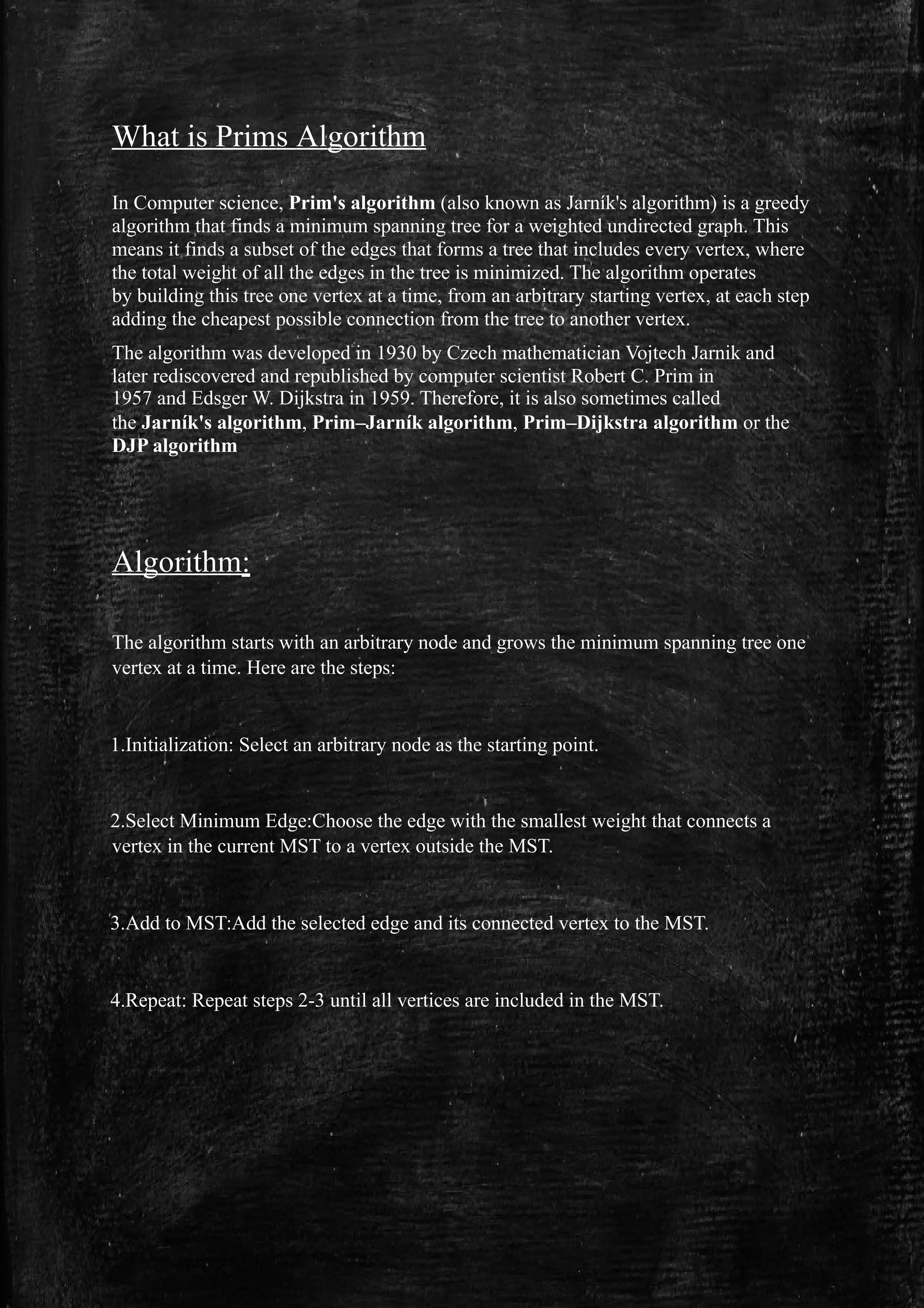 What is Prims Algorithm
In Computer science, Prim's algorithm (also known as Jarník's algorithm) is a greedy
algorithm that finds a minimum spanning tree for a weighted undirected graph. This
means it finds a subset of the edges that forms a tree that includes every vertex, where
the total weight of all the edges in the tree is minimized. The algorithm operates
by building this tree one vertex at a time, from an arbitrary starting vertex, at each step
adding the cheapest possible connection from the tree to another vertex.
The algorithm was developed in 1930 by Czech mathematician Vojtech Jarnik and
later rediscovered and republished by computer scientist Robert C. Prim in
1957 and Edsger W. Dijkstra in 1959. Therefore, it is also sometimes called
the Jarník's algorithm, Prim–Jarník algorithm, Prim–Dijkstra algorithm or the
DJP algorithm
Algorithm:
The algorithm starts with an arbitrary node and grows the minimum spanning tree one
vertex at a time. Here are the steps:
1.Initialization: Select an arbitrary node as the starting point.
2.Select Minimum Edge:Choose the edge with the smallest weight that connects a
vertex in the current MST to a vertex outside the MST.
3.Add to MST:Add the selected edge and its connected vertex to the MST.
4.Repeat: Repeat steps 2-3 until all vertices are included in the MST.
 