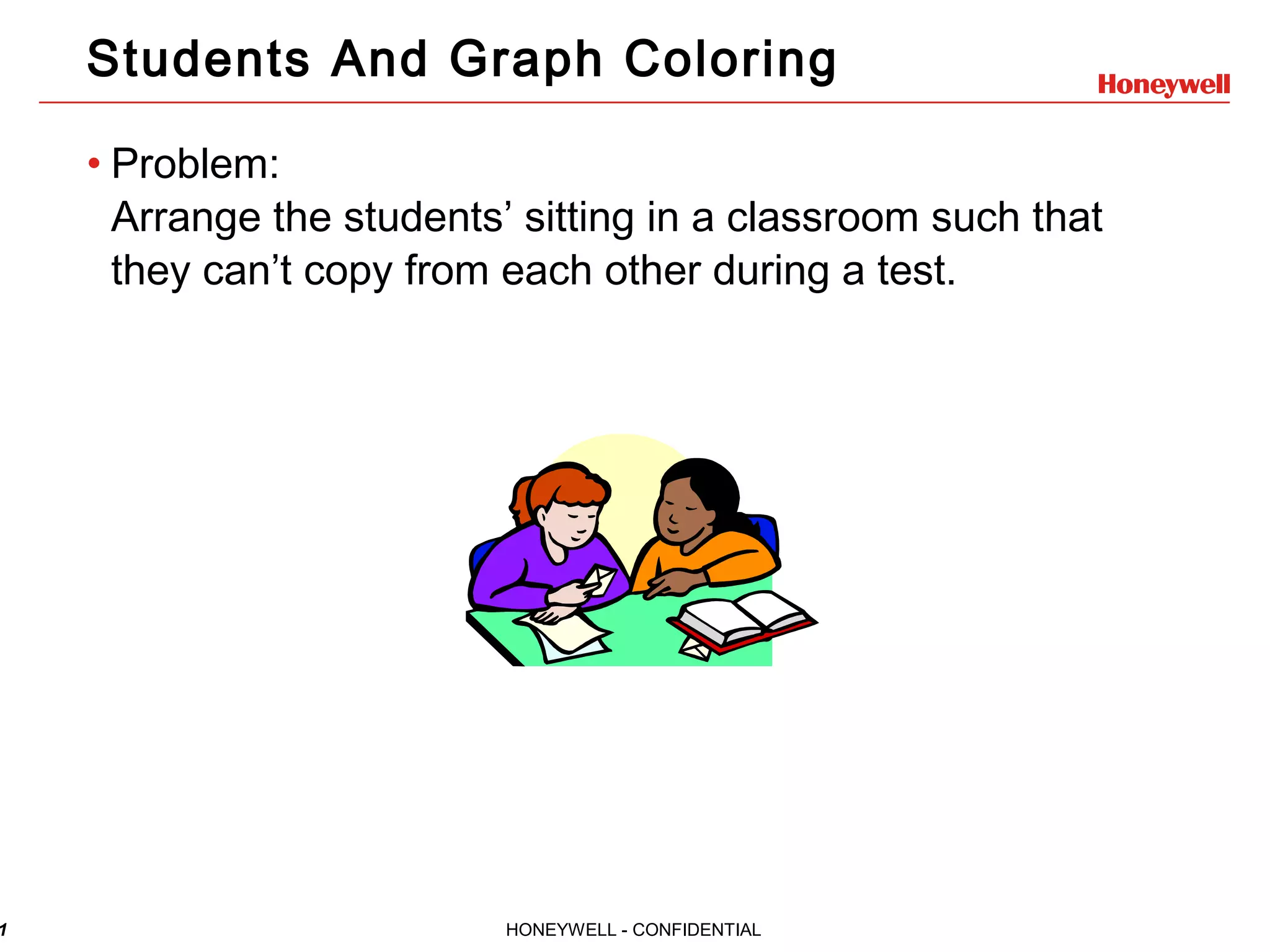 1 HONEYWELL - CONFIDENTIAL Students And Graph Coloring • Problem: Arrange the students’ sitting in a classroom such that they can’t copy from each other during a test. 