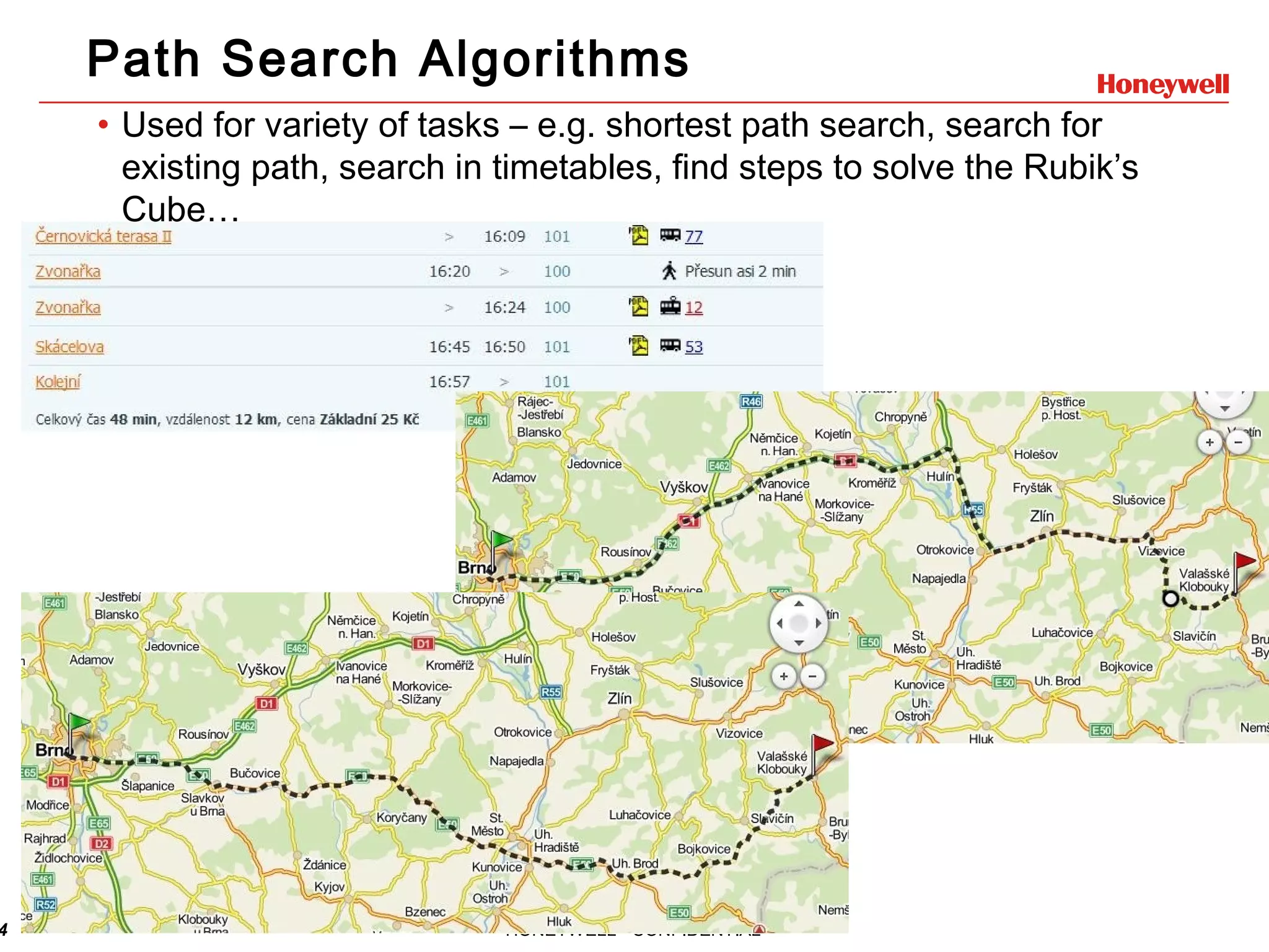 4 HONEYWELL - CONFIDENTIAL Path Search Algorithms • Used for variety of tasks – e.g. shortest path search, search for existing path, search in timetables, find steps to solve the Rubik’s Cube… 