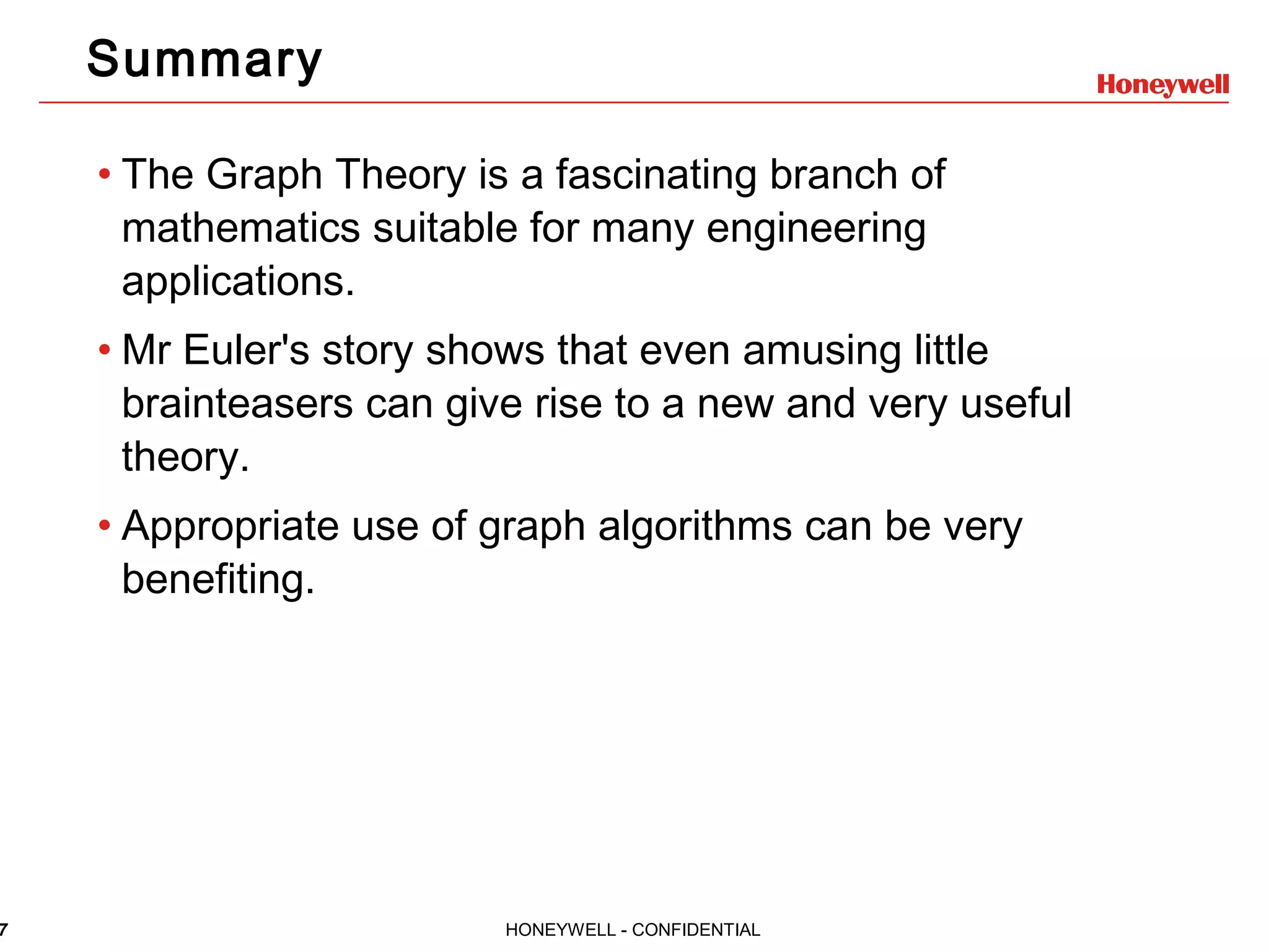 7 HONEYWELL - CONFIDENTIAL Summary • The Graph Theory is a fascinating branch of mathematics suitable for many engineering applications. • Mr Euler's story shows that even amusing little brainteasers can give rise to a new and very useful theory. • Appropriate use of graph algorithms can be very benefiting. 