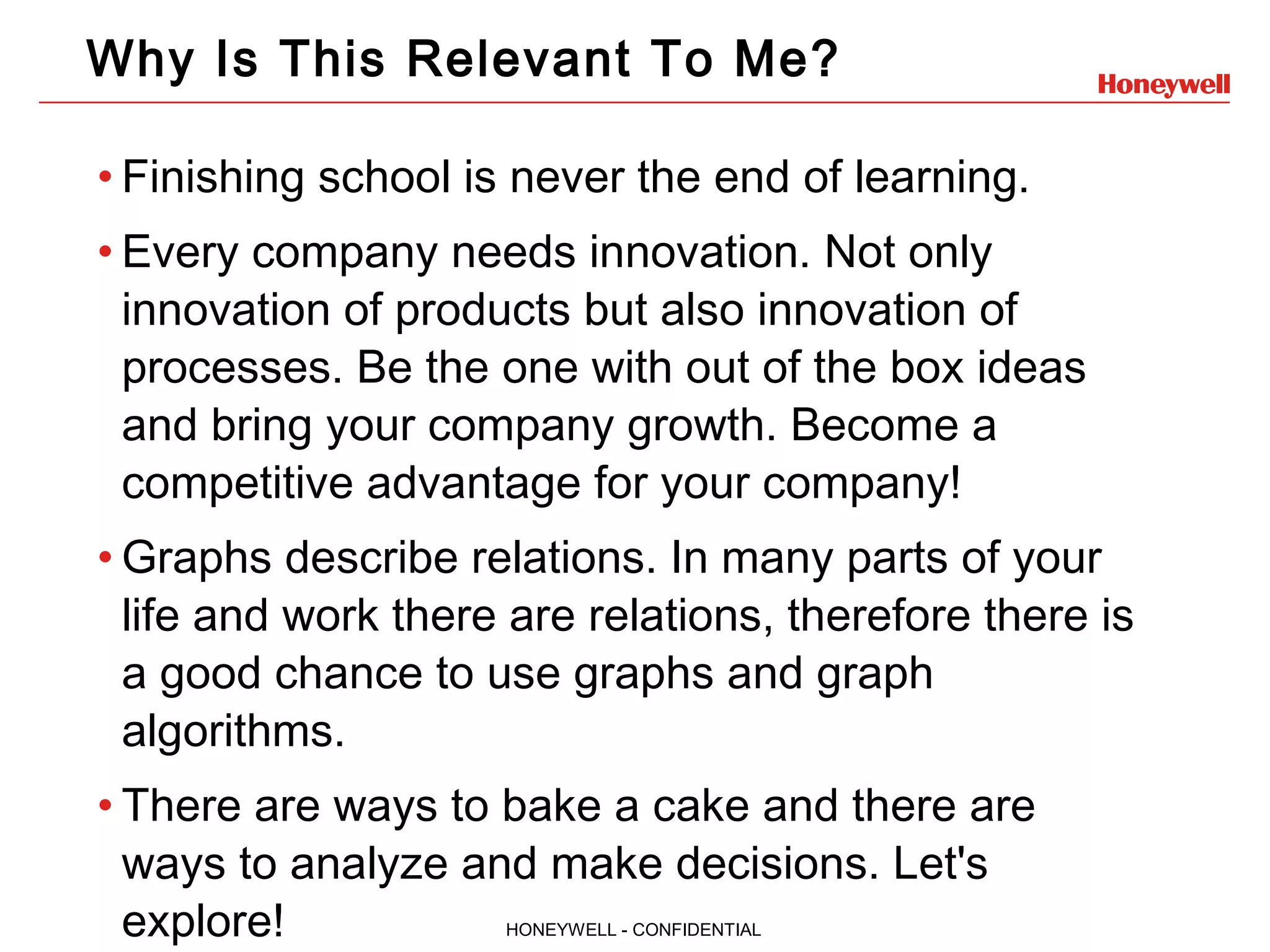 HONEYWELL - CONFIDENTIAL Why Is This Relevant To Me? • Finishing school is never the end of learning. • Every company needs innovation. Not only innovation of products but also innovation of processes. Be the one with out of the box ideas and bring your company growth. Become a competitive advantage for your company! • Graphs describe relations. In many parts of your life and work there are relations, therefore there is a good chance to use graphs and graph algorithms. • There are ways to bake a cake and there are ways to analyze and make decisions. Let's explore! 
