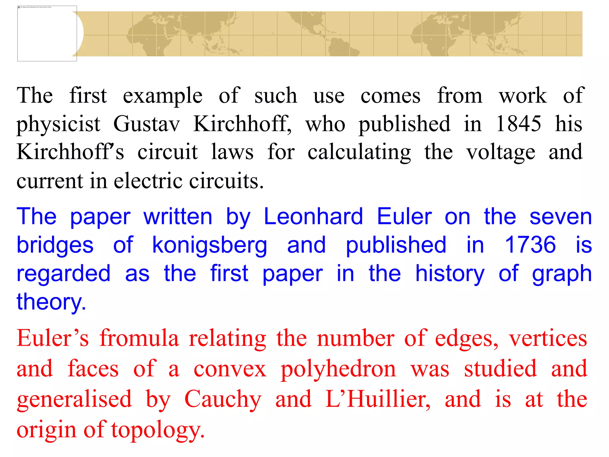 The first example of such use comes from work of
physicist Gustav Kirchhoff, who published in 1845 his
Kirchhoff’s circuit laws for calculating the voltage and
current in electric circuits.
The paper written by Leonhard Euler on the seven
bridges of konigsberg and published in 1736 is
regarded as the first paper in the history of graph
theory.
Euler’s fromula relating the number of edges, vertices
and faces of a convex polyhedron was studied and
generalised by Cauchy and L’Huillier, and is at the
origin of topology.
 