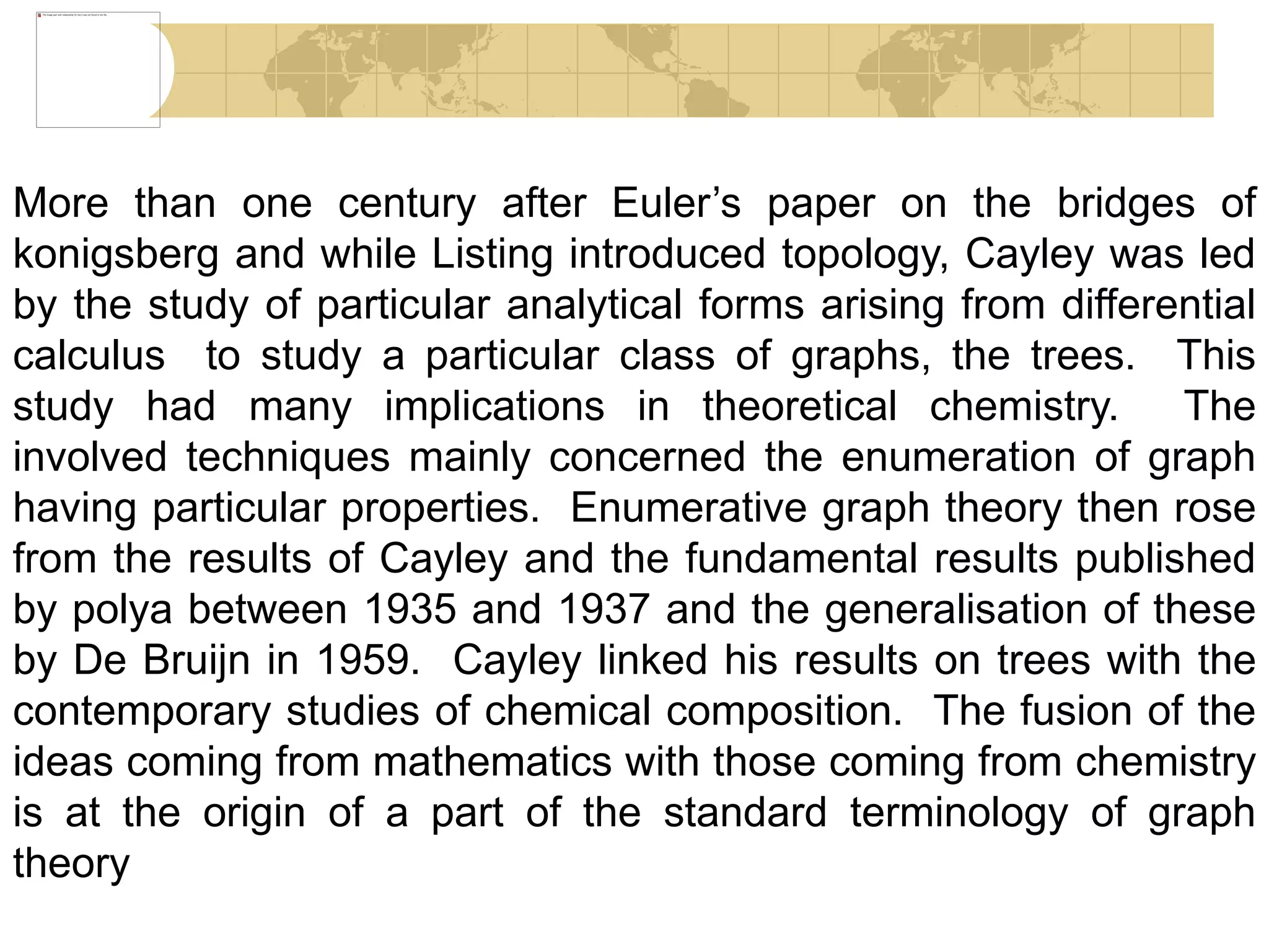 More than one century after Euler’s paper on the bridges of
konigsberg and while Listing introduced topology, Cayley was led
by the study of particular analytical forms arising from differential
calculus to study a particular class of graphs, the trees. This
study had many implications in theoretical chemistry. The
involved techniques mainly concerned the enumeration of graph
having particular properties. Enumerative graph theory then rose
from the results of Cayley and the fundamental results published
by polya between 1935 and 1937 and the generalisation of these
by De Bruijn in 1959. Cayley linked his results on trees with the
contemporary studies of chemical composition. The fusion of the
ideas coming from mathematics with those coming from chemistry
is at the origin of a part of the standard terminology of graph
theory
 