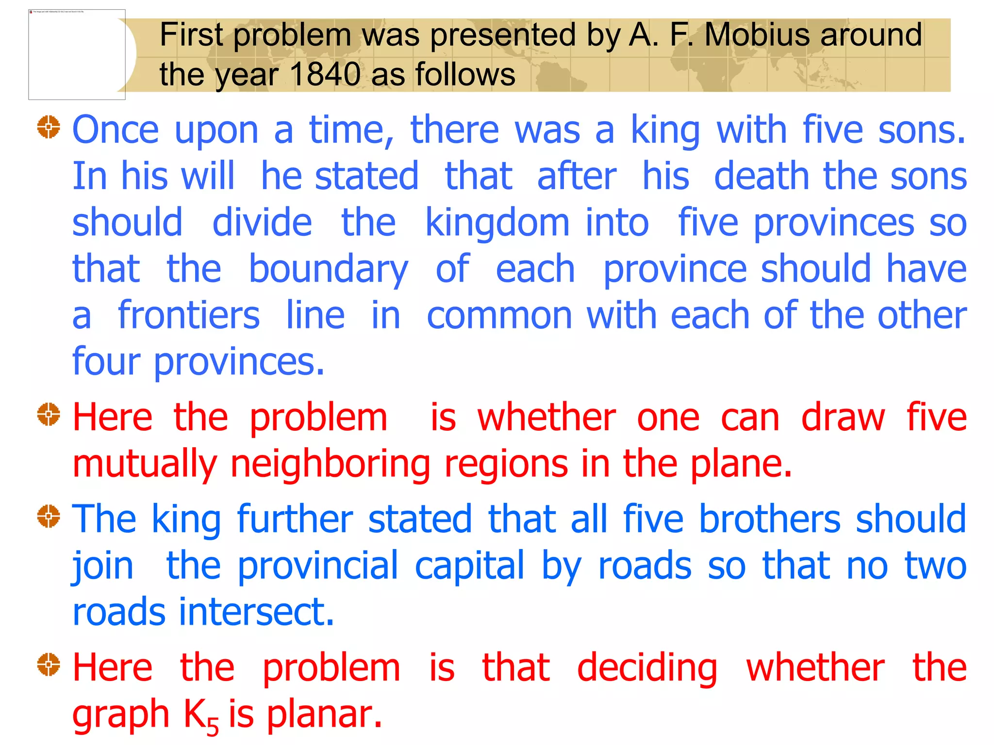 Once upon a time, there was a king with five sons.
In his will he stated that after his death the sons
should divide the kingdom into five provinces so
that the boundary of each province should have
a frontiers line in common with each of the other
four provinces.
Here the problem is whether one can draw five
mutually neighboring regions in the plane.
The king further stated that all five brothers should
join the provincial capital by roads so that no two
roads intersect.
Here the problem is that deciding whether the
graph K5 is planar.
First problem was presented by A. F. Mobius around
the year 1840 as follows
 