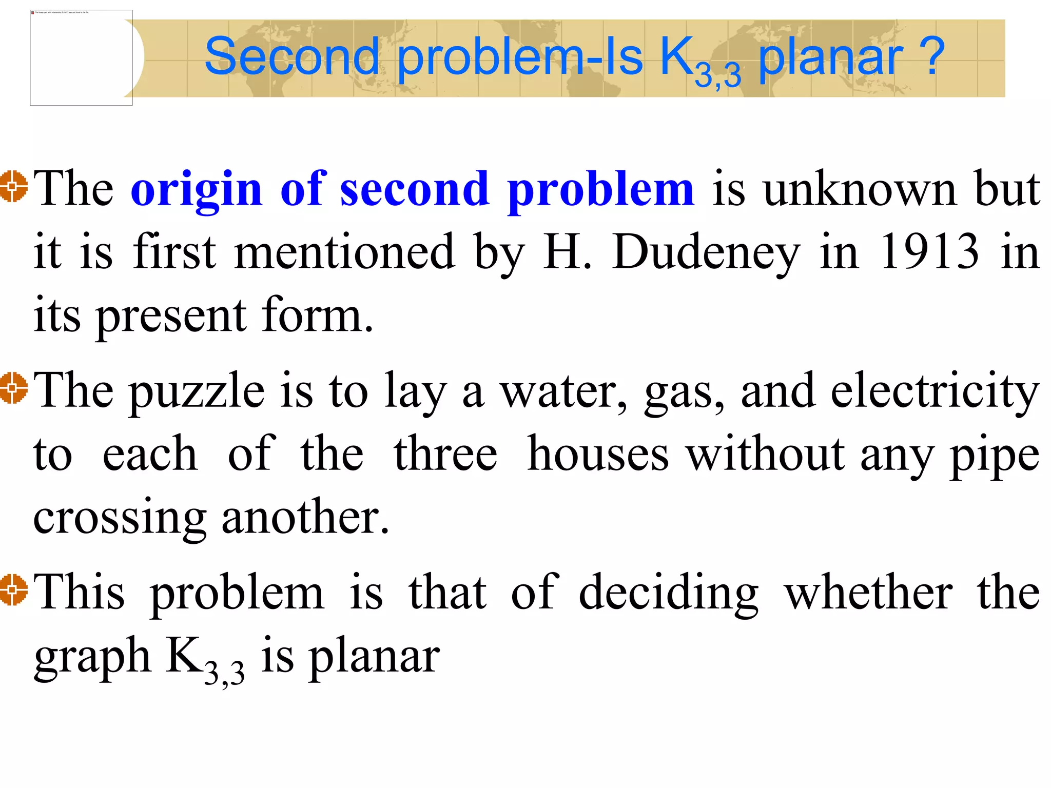 The origin of second problem is unknown but
it is first mentioned by H. Dudeney in 1913 in
its present form.
The puzzle is to lay a water, gas, and electricity
to each of the three houses without any pipe
crossing another.
This problem is that of deciding whether the
graph K3,3 is planar
Second problem-Is K3,3 planar ?
 