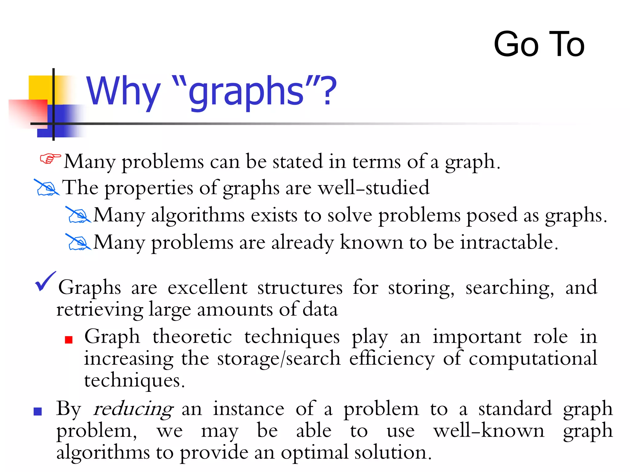 Why “graphs”?
Many problems can be stated in terms of a graph.
The properties of graphs are well-studied
Many algorithms exists to solve problems posed as graphs.
Many problems are already known to be intractable.
 By reducing an instance of a problem to a standard graph
problem, we may be able to use well-known graph
algorithms to provide an optimal solution.
Graphs are excellent structures for storing, searching, and
retrieving large amounts of data
 Graph theoretic techniques play an important role in
increasing the storage/search efficiency of computational
techniques.
Go To
 